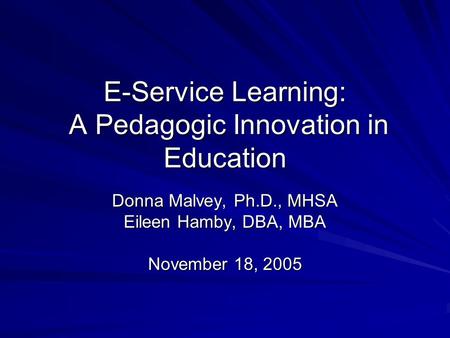 E-Service Learning: A Pedagogic Innovation in Education Donna Malvey, Ph.D., MHSA Eileen Hamby, DBA, MBA November 18, 2005.