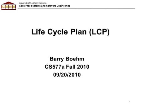 University of Southern California Center for Systems and Software Engineering Life Cycle Plan (LCP) Barry Boehm CS577a Fall 2010 09/20/2010 1.