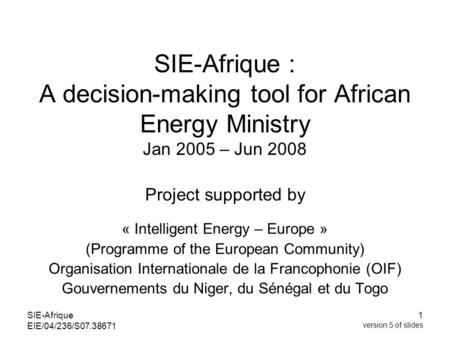 SIE-Afrique EIE/04/236/S07.38671 1 version 5 of slides SIE-Afrique : A decision-making tool for African Energy Ministry Jan 2005 – Jun 2008 Project supported.