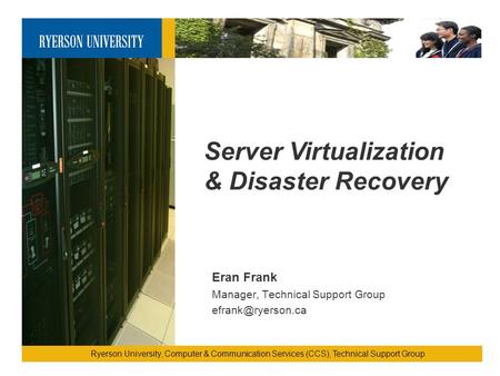 Server Virtualization & Disaster Recovery Ryerson University, Computer & Communication Services (CCS), Technical Support Group Eran Frank Manager, Technical.