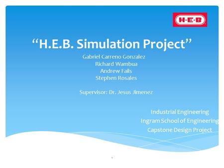 “H.E.B. Simulation Project” Gabriel Carreno Gonzalez Richard Wambua Andrew Fails Stephen Rosales Supervisor: Dr. Jesus Jimenez 1 Industrial Engineering.