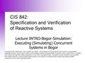 CIS 842: Specification and Verification of Reactive Systems Lecture INTRO-Bogor-Simulation: Executing (Simulating) Concurrent Systems in Bogor Copyright.