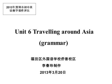 2013 年深圳市初中英 语教学课件评比 Unit 6 Travelling around Asia (grammar) 福田区外国语学校侨香校区 李春玲制作 2013 年 3 月 20 日.