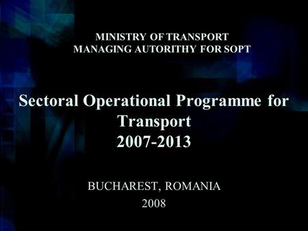 Sectoral Operational Programme for Transport 2007-2013 BUCHAREST, ROMANIA 2008 MINISTRY OF TRANSPORT MANAGING AUTORITHY FOR SOPT.