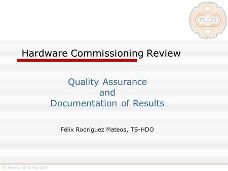 HC Review, 11-13 May 2005 Hardware Commissioning Review Hardware Commissioning Review Quality Assurance and Documentation of Results Félix Rodríguez Mateos,