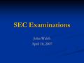 SEC Examinations John Walsh April 18, 2007. Standard Disclaimer The Securities and Exchange Commission disclaims responsibility for any private publication.