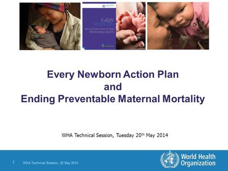 WHA Technical Session, 20 May 2014 1 Every Newborn Action Plan and Ending Preventable Maternal Mortality WHA Technical Session, Tuesday 20 th May 2014.