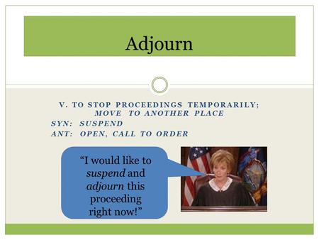 V. TO STOP PROCEEDINGS TEMPORARILY; MOVE TO ANOTHER PLACE SYN: SUSPEND ANT: OPEN, CALL TO ORDER Adjourn “I would like to suspend and adjourn this proceeding.