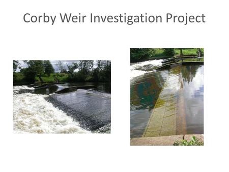 Corby Weir Investigation Project. Corby Weir Investigations and significant events Background and History - Weir construction and Purpose Concerns raised.