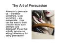 The Art of Persuasion Attempts to persuade us – to believe something, to do something – are everywhere. How can we learn to think critically about such.