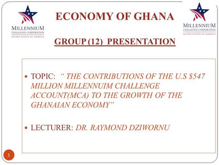 ECONOMY OF GHANA GROUP (12) PRESENTATION 1 TOPIC: “ THE CONTRIBUTIONS OF THE U.S $547 MILLION MILLENNUIM CHALLENGE ACCOUNT(MCA) TO THE GROWTH OF THE GHANAIAN.