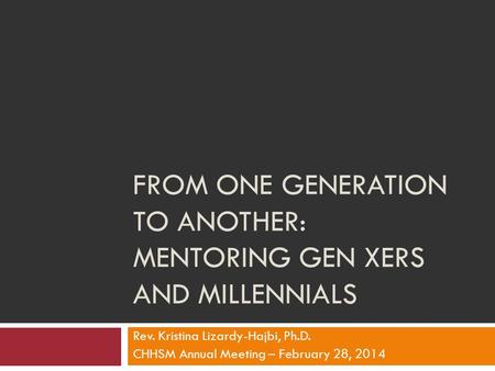 FROM ONE GENERATION TO ANOTHER: MENTORING GEN XERS AND MILLENNIALS Rev. Kristina Lizardy-Hajbi, Ph.D. CHHSM Annual Meeting – February 28, 2014.