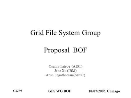 GGF9 GFS WG BOF10/07/2003, Chicago Grid File System Group Proposal BOF Osamu Tatebe (AIST) Jane Xu (IBM) Arun Jagatheesan (SDSC)