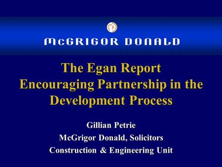 The Egan Report Encouraging Partnership in the Development Process Gillian Petrie McGrigor Donald, Solicitors Construction & Engineering Unit.