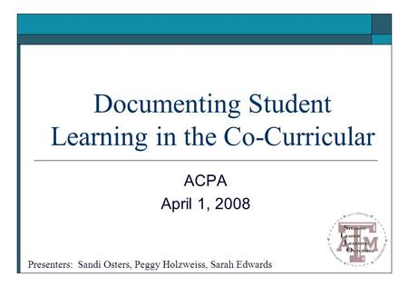 Documenting Student Learning in the Co-Curricular ACPA April 1, 2008 Presenters: Sandi Osters, Peggy Holzweiss, Sarah Edwards.