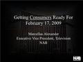 Getting Consumers Ready For February 17, 2009 Marcellus Alexander Executive Vice President, Television NAB.