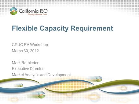 California ISO – Internal Use Only Flexible Capacity Requirement CPUC RA Workshop March 30, 2012 Mark Rothleder Executive Director Market Analysis and.