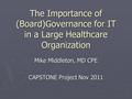 The Importance of (Board)Governance for IT in a Large Healthcare Organization Mike Middleton, MD CPE CAPSTONE Project Nov 2011.