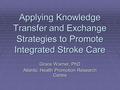 Applying Knowledge Transfer and Exchange Strategies to Promote Integrated Stroke Care Grace Warner, PhD Atlantic Health Promotion Research Centre.