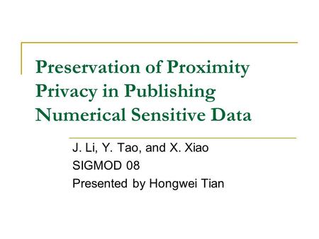 Preservation of Proximity Privacy in Publishing Numerical Sensitive Data J. Li, Y. Tao, and X. Xiao SIGMOD 08 Presented by Hongwei Tian.