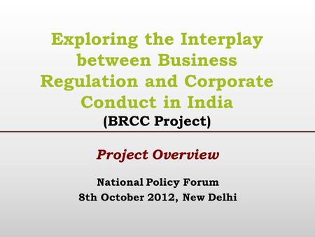 National Policy Forum 8th October 2012, New Delhi Exploring the Interplay between Business Regulation and Corporate Conduct in India (BRCC Project) Project.