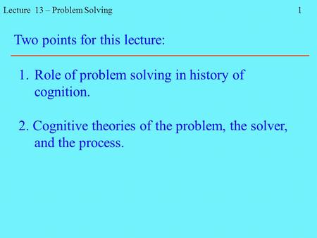 Lecture 13 – Problem Solving 1 Two points for this lecture: 1.Role of problem solving in history of cognition. 2. Cognitive theories of the problem, the.