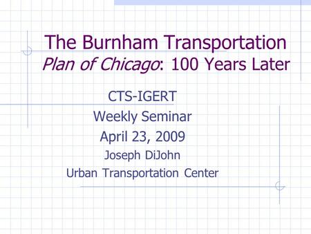 The Burnham Transportation Plan of Chicago: 100 Years Later CTS-IGERT Weekly Seminar April 23, 2009 Joseph DiJohn Urban Transportation Center.