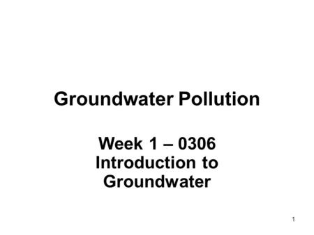 1 Groundwater Pollution Week 1 – 0306 Introduction to Groundwater.