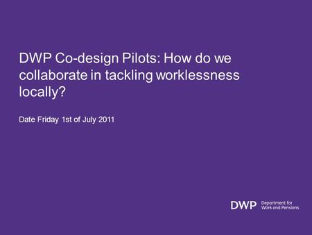 DWP Co-design Pilots: How do we collaborate in tackling worklessness locally? Date Friday 1st of July 2011.