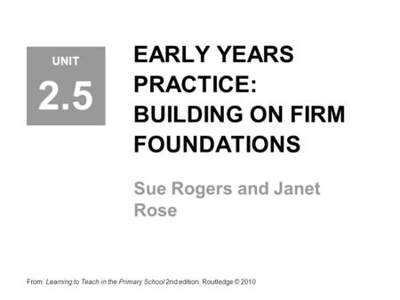 EARLY YEARS PRACTICE: BUILDING ON FIRM FOUNDATIONS Sue Rogers and Janet Rose From: Learning to Teach in the Primary School 2nd edition, Routledge © 2010.