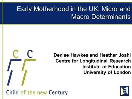 Early Motherhood in the UK: Micro and Macro Determinants Denise Hawkes and Heather Joshi Centre for Longitudinal Research Institute of Education University.