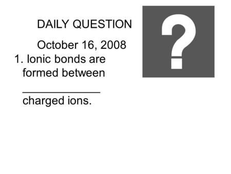 DAILY QUESTION October 16, 2008 1. Ionic bonds are formed between ____________ charged ions.