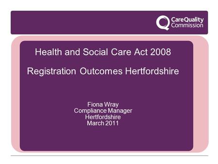 Health and Social Care Act 2008 Registration Outcomes Hertfordshire Fiona Wray Compliance Manager Hertfordshire March 2011.