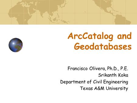 ArcCatalog and Geodatabases Francisco Olivera, Ph.D., P.E. Srikanth Koka Department of Civil Engineering Texas A&M University.