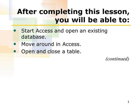 1 After completing this lesson, you will be able to: Start Access and open an existing database. Move around in Access. Open and close a table. (continued)