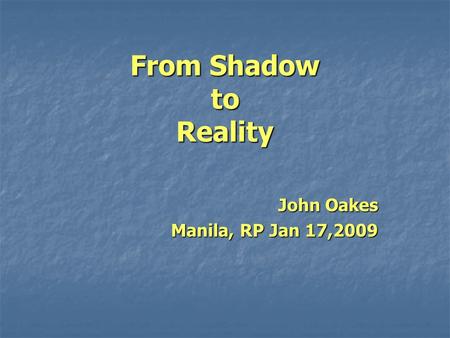 From Shadow to Reality John Oakes Manila, RP Jan 17,2009.