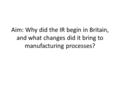 Aim: Why did the IR begin in Britain, and what changes did it bring to manufacturing processes?