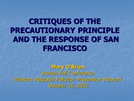 CRITIQUES OF THE PRECAUTIONARY PRINCIPLE AND THE RESPONSE OF SAN FRANCISCO Mary O'Brien Annual Fall Conference Western Regional Pollution Prevention Network.