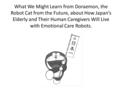 What We Might Learn from Doraemon, the Robot Cat from the Future, about How Japan’s Elderly and Their Human Caregivers Will Live with Emotional Care Robots.