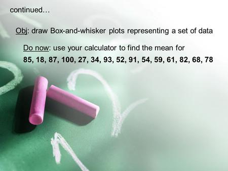 Continued… Obj: draw Box-and-whisker plots representing a set of data Do now: use your calculator to find the mean for 85, 18, 87, 100, 27, 34, 93, 52,