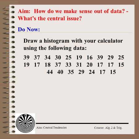 Aim: Central Tendencies Course: Alg. 2 & Trig. Aim: How do we make sense out of data? - What’s the central issue? Do Now: 39 37 34 30 25 19 16 39 29 25.