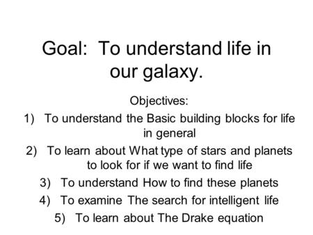 Goal: To understand life in our galaxy. Objectives: 1)To understand the Basic building blocks for life in general 2)To learn about What type of stars and.