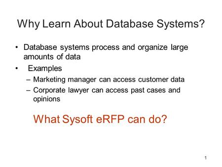 1 Why Learn About Database Systems? Database systems process and organize large amounts of data Examples –Marketing manager can access customer data –Corporate.