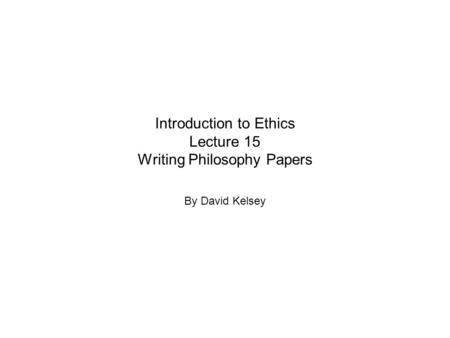 Introduction to Ethics Lecture 15 Writing Philosophy Papers By David Kelsey.