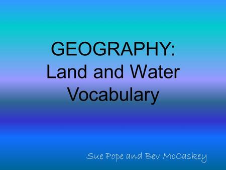 GEOGRAPHY: Land and Water Vocabulary Sue Pope and Bev McCaskey.