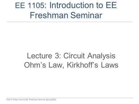 Dan O. Popa, Intro to EE, Freshman Seminar Spring 2015 EE 1105 : Introduction to EE Freshman Seminar Lecture 3: Circuit Analysis Ohm’s Law, Kirkhoff’s.