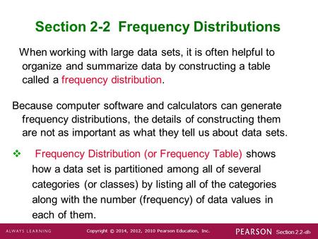 Section 2.2-1 Copyright © 2014, 2012, 2010 Pearson Education, Inc. Section 2-2 Frequency Distributions When working with large data sets, it is often helpful.