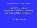 Temporal Mediators: Integration of Temporal Reasoning and Temporal-Data Maintenance Yuval Shahar MD, PhD Temporal Reasoning and Planning in Medicine.