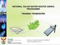 NATIONAL SOLAR WATER HEATER (NSWH) PROGRAMME TRAINING FRAMEWORK 1 Purpose: Training Framework for NSWHP Date: 04 September 2015.