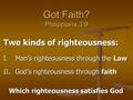 Got Faith? Philippians 3:9 Two kinds of righteousness: I.Man’s righteousness through the Law II.God’s righteousness through faith Which righteousness satisfies.